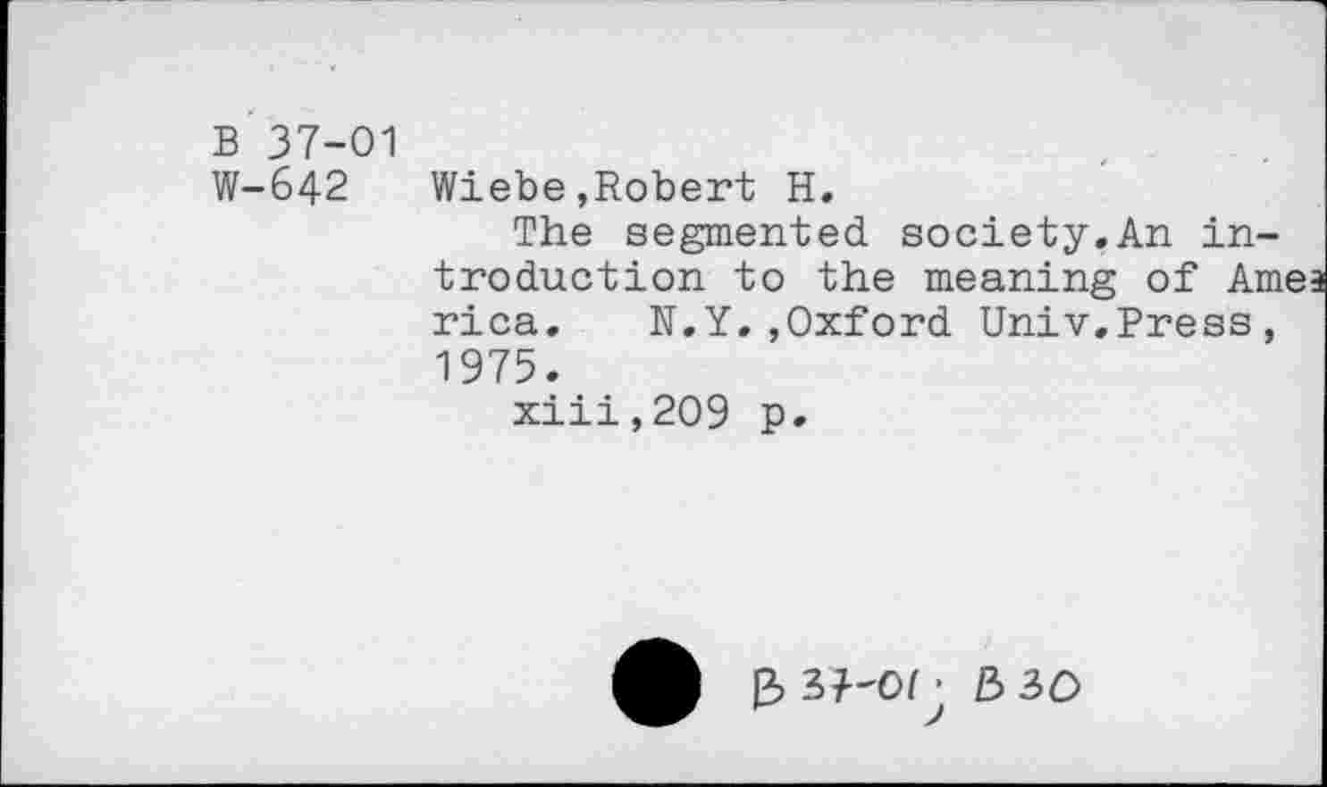 ﻿B 37-01
W-642 Wiebe,Robert H.
The segmented society.An introduction to the meaning of Amea rica. N.Y.,Oxford Univ.Press, 1975.
xiii,209 p.